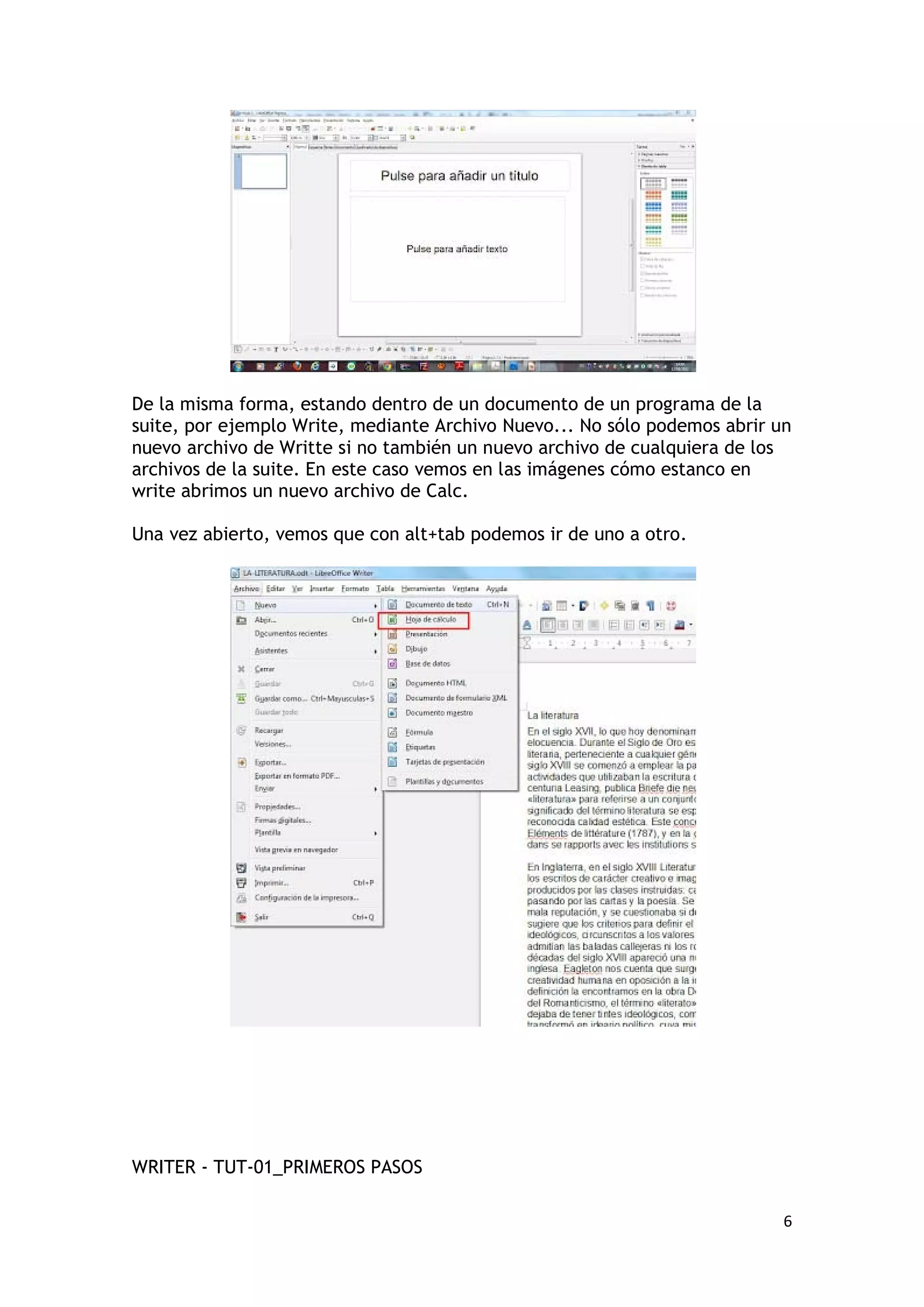 De la misma forma, estando dentro de un documento de un programa de la
suite, por ejemplo Write, mediante Archivo Nuevo... No sólo podemos abrir un
nuevo archivo de Writte si no también un nuevo archivo de cualquiera de los
archivos de la suite. En este caso vemos en las imágenes cómo estanco en
write abrimos un nuevo archivo de Calc.

Una vez abierto, vemos que con alt+tab podemos ir de uno a otro.




WRITER - TUT-01_PRIMEROS PASOS

                                                                           6
 