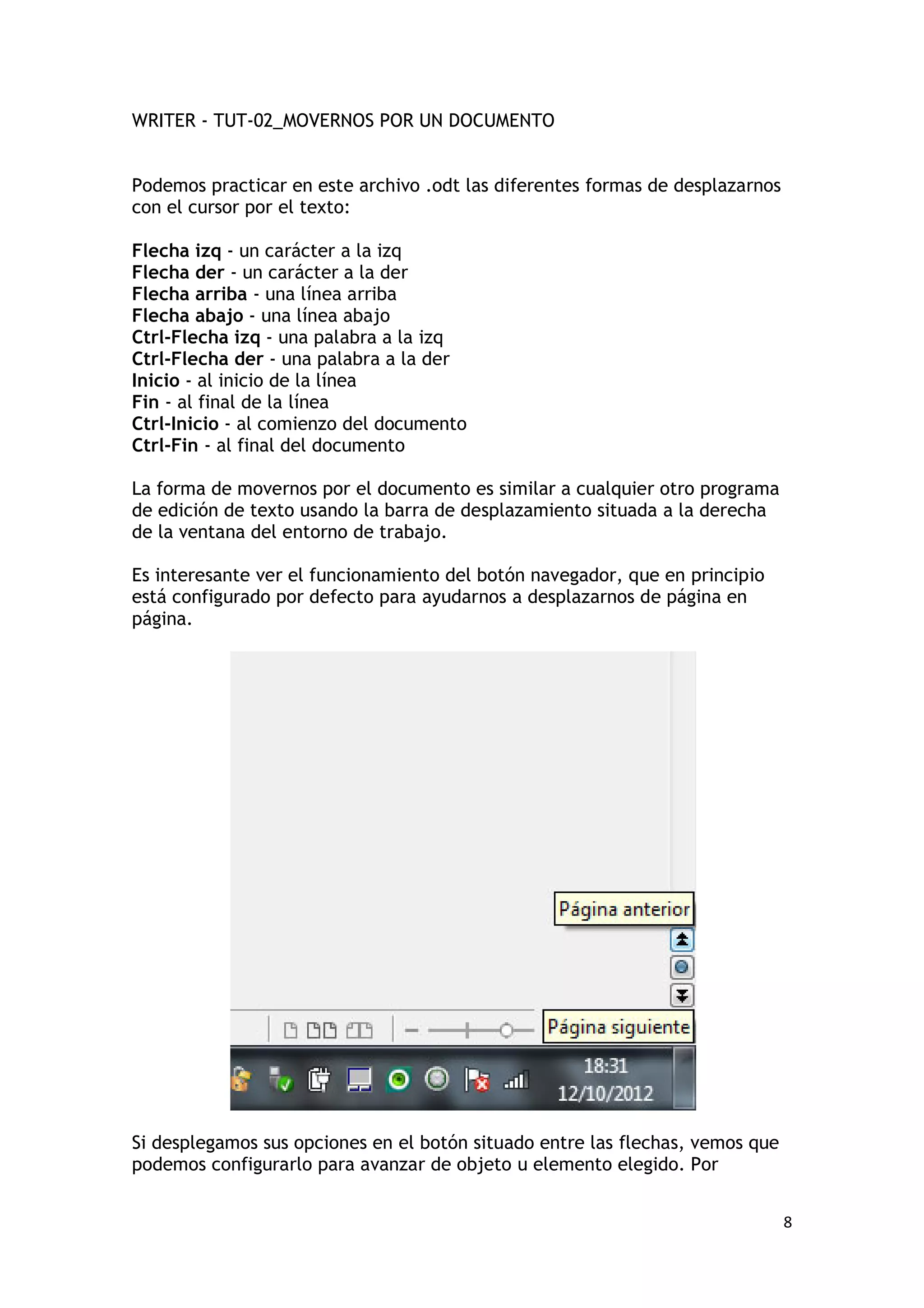 WRITER - TUT-02_MOVERNOS POR UN DOCUMENTO


Podemos practicar en este archivo .odt las diferentes formas de desplazarnos
con el cursor por el texto:

Flecha izq - un carácter a la izq
Flecha der - un carácter a la der
Flecha arriba - una línea arriba
Flecha abajo - una línea abajo
Ctrl-Flecha izq - una palabra a la izq
Ctrl-Flecha der - una palabra a la der
Inicio - al inicio de la línea
Fin - al final de la línea
Ctrl-Inicio - al comienzo del documento
Ctrl-Fin - al final del documento

La forma de movernos por el documento es similar a cualquier otro programa
de edición de texto usando la barra de desplazamiento situada a la derecha
de la ventana del entorno de trabajo.

Es interesante ver el funcionamiento del botón navegador, que en principio
está configurado por defecto para ayudarnos a desplazarnos de página en
página.




Si desplegamos sus opciones en el botón situado entre las flechas, vemos que
podemos configurarlo para avanzar de objeto u elemento elegido. Por


                                                                               8
 