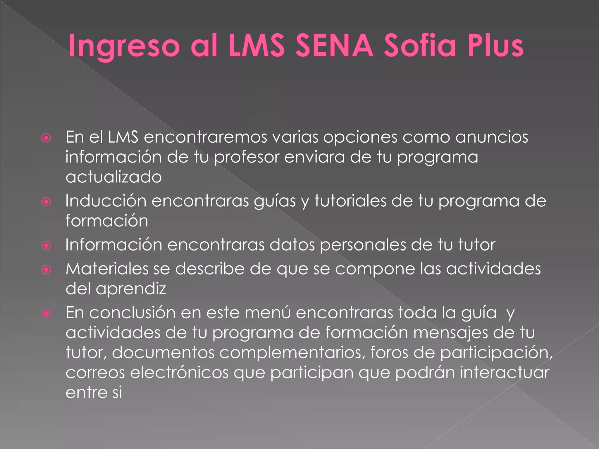  En el LMS encontraremos varias opciones como anuncios
información de tu profesor enviara de tu programa
actualizado
 Inducción encontraras guías y tutoriales de tu programa de
formación
 Información encontraras datos personales de tu tutor
 Materiales se describe de que se compone las actividades
del aprendiz
 En conclusión en este menú encontraras toda la guía y
actividades de tu programa de formación mensajes de tu
tutor, documentos complementarios, foros de participación,
correos electrónicos que participan que podrán interactuar
entre si
 