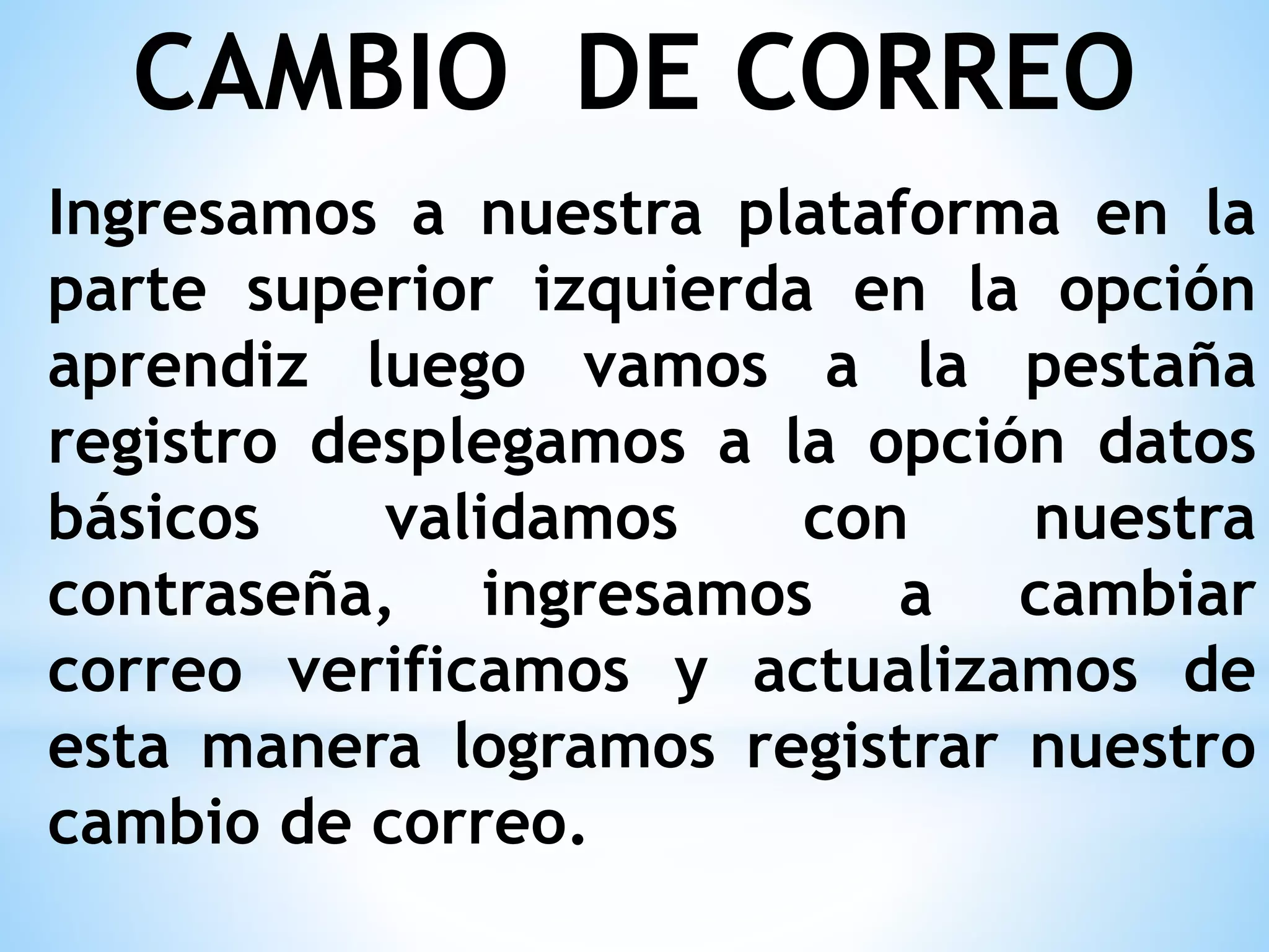 CAMBIO DE CORREO
Ingresamos a nuestra plataforma en la
parte superior izquierda en la opción
aprendiz luego vamos a la pestaña
registro desplegamos a la opción datos
básicos validamos con nuestra
contraseña, ingresamos a cambiar
correo verificamos y actualizamos de
esta manera logramos registrar nuestro
cambio de correo.