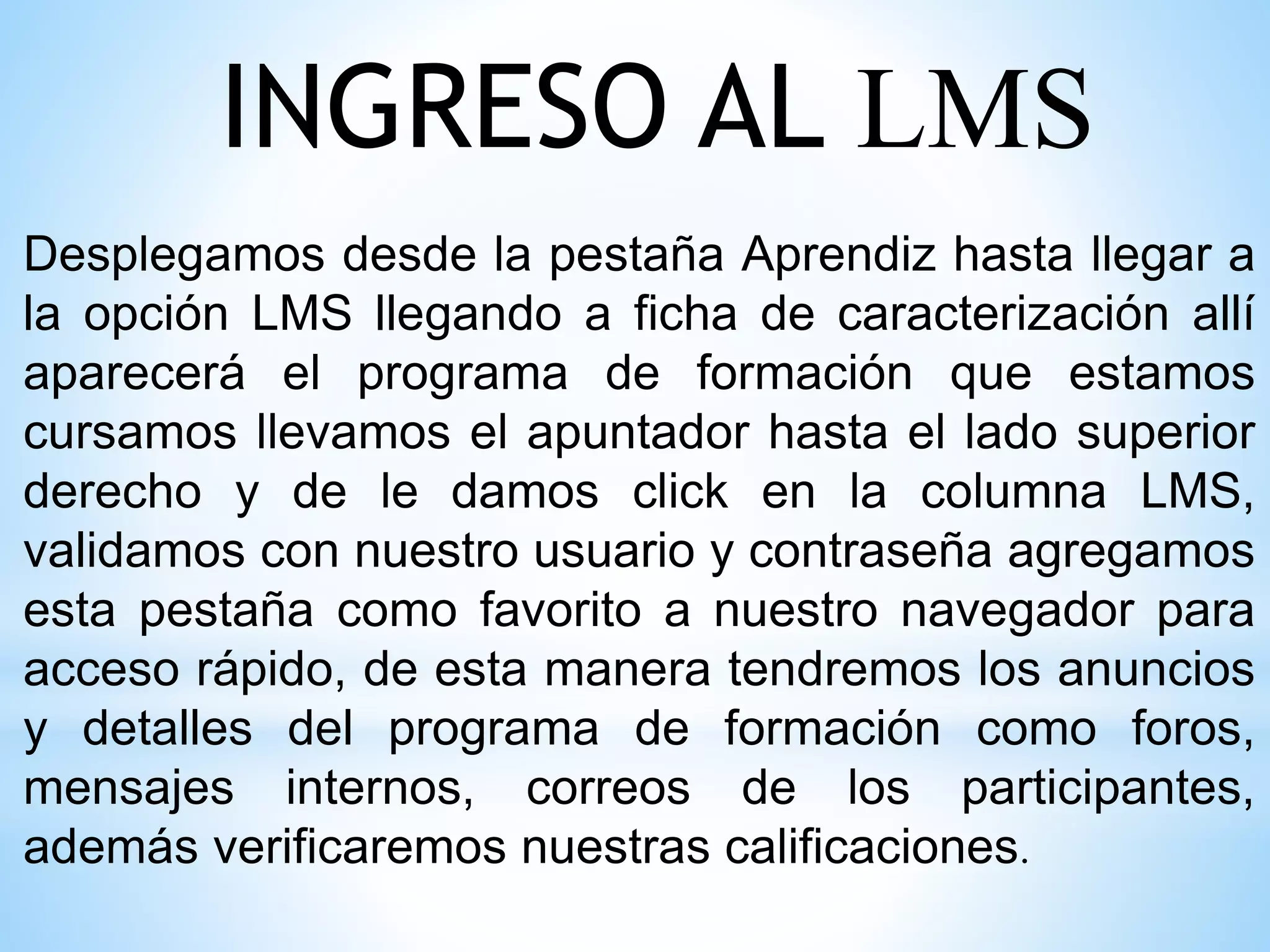 INGRESO AL LMS
Desplegamos desde la pestaña Aprendiz hasta llegar a
la opción LMS llegando a ficha de caracterización allí
aparecerá el programa de formación que estamos
cursamos llevamos el apuntador hasta el lado superior
derecho y de le damos click en la columna LMS,
validamos con nuestro usuario y contraseña agregamos
esta pestaña como favorito a nuestro navegador para
acceso rápido, de esta manera tendremos los anuncios
y detalles del programa de formación como foros,
mensajes internos, correos de los participantes,
además verificaremos nuestras calificaciones.