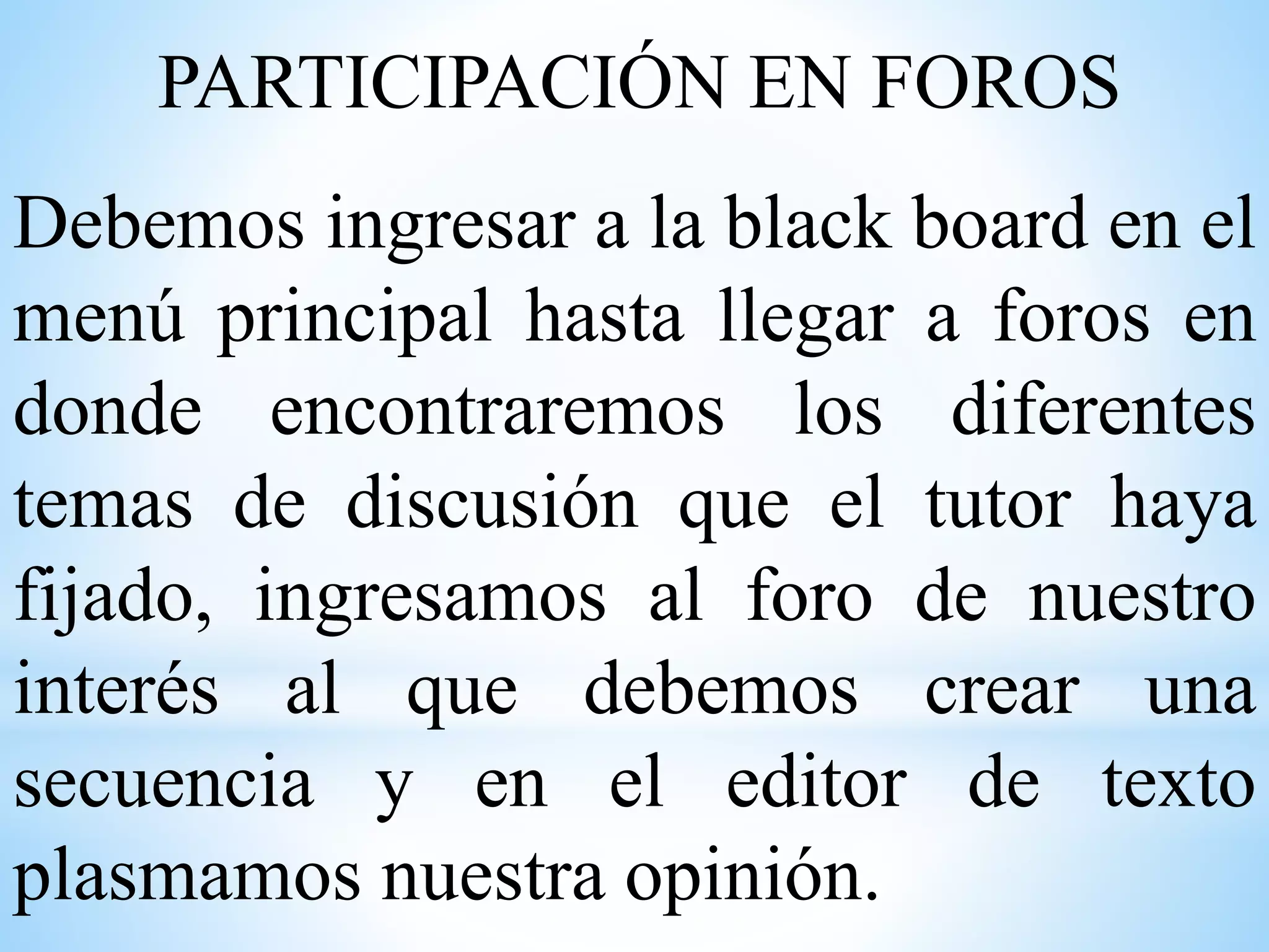PARTICIPACIÓN EN FOROS
Debemos ingresar a la black board en el
menú principal hasta llegar a foros en
donde encontraremos los diferentes
temas de discusión que el tutor haya
fijado, ingresamos al foro de nuestro
interés al que debemos crear una
secuencia y en el editor de texto
plasmamos nuestra opinión.