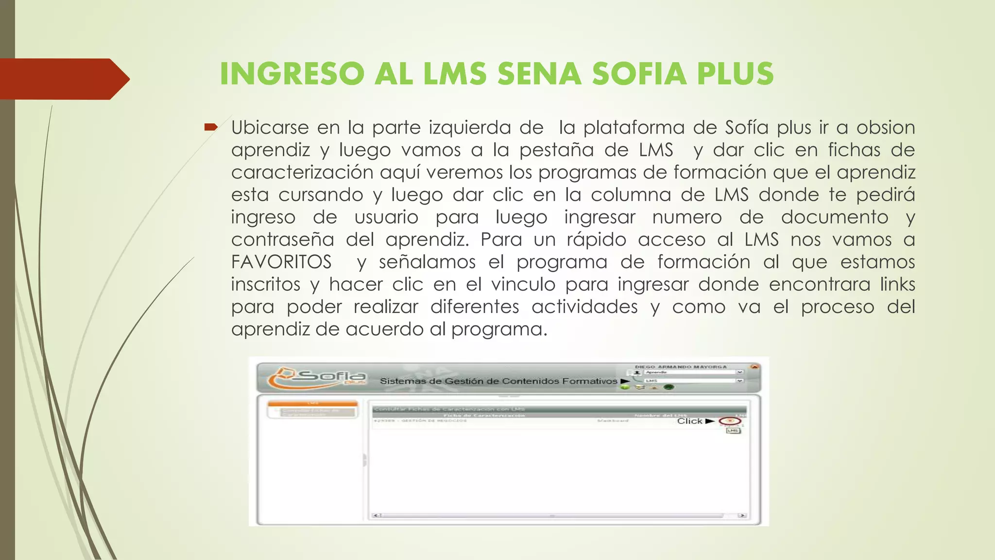 INGRESO AL LMS SENA SOFIA PLUS
 Ubicarse en la parte izquierda de la plataforma de Sofía plus ir a obsion
aprendiz y luego vamos a la pestaña de LMS y dar clic en fichas de
caracterización aquí veremos los programas de formación que el aprendiz
esta cursando y luego dar clic en la columna de LMS donde te pedirá
ingreso de usuario para luego ingresar numero de documento y
contraseña del aprendiz. Para un rápido acceso al LMS nos vamos a
FAVORITOS y señalamos el programa de formación al que estamos
inscritos y hacer clic en el vinculo para ingresar donde encontrara links
para poder realizar diferentes actividades y como va el proceso del
aprendiz de acuerdo al programa.
 