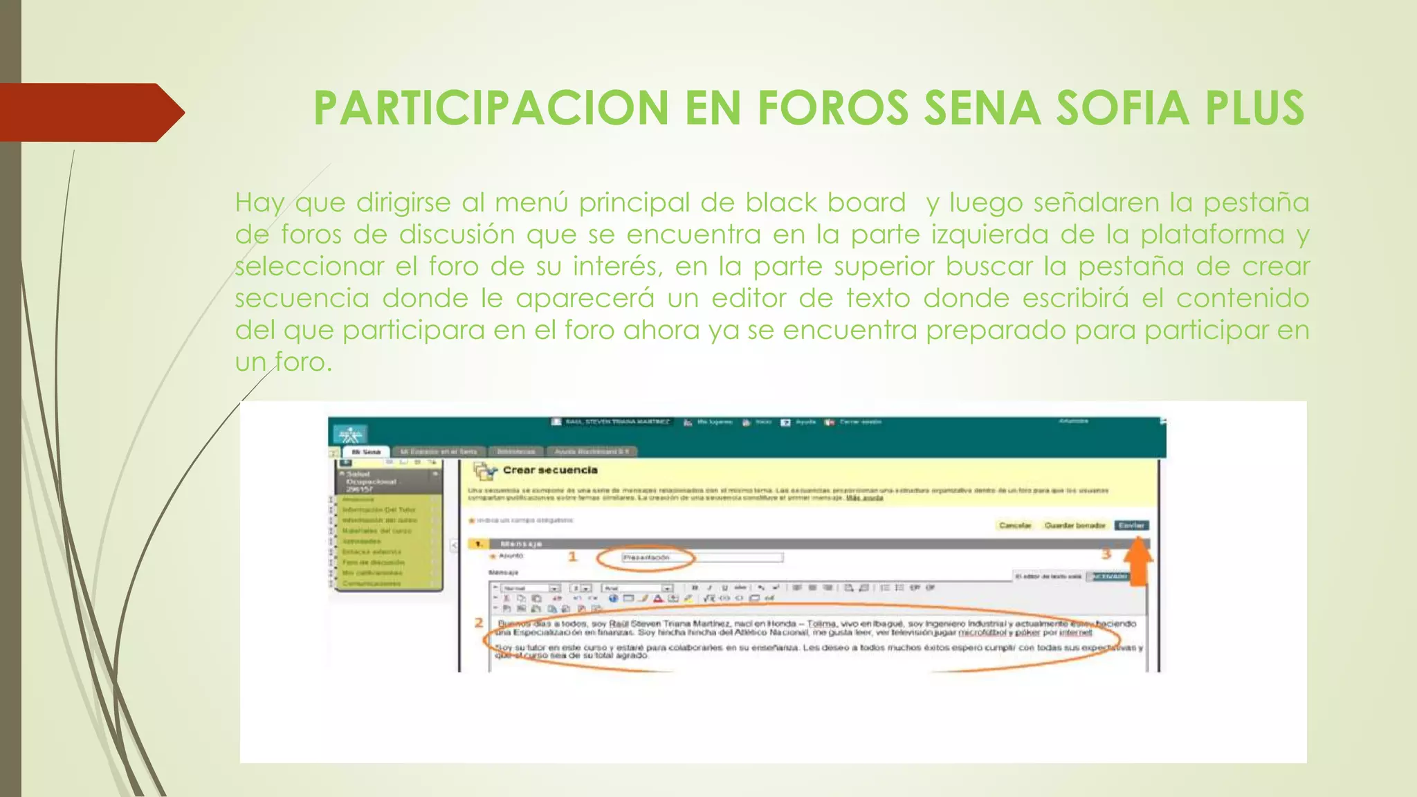 PARTICIPACION EN FOROS SENA SOFIA PLUS
Hay que dirigirse al menú principal de black board y luego señalaren la pestaña
de foros de discusión que se encuentra en la parte izquierda de la plataforma y
seleccionar el foro de su interés, en la parte superior buscar la pestaña de crear
secuencia donde le aparecerá un editor de texto donde escribirá el contenido
del que participara en el foro ahora ya se encuentra preparado para participar en
un foro.
 