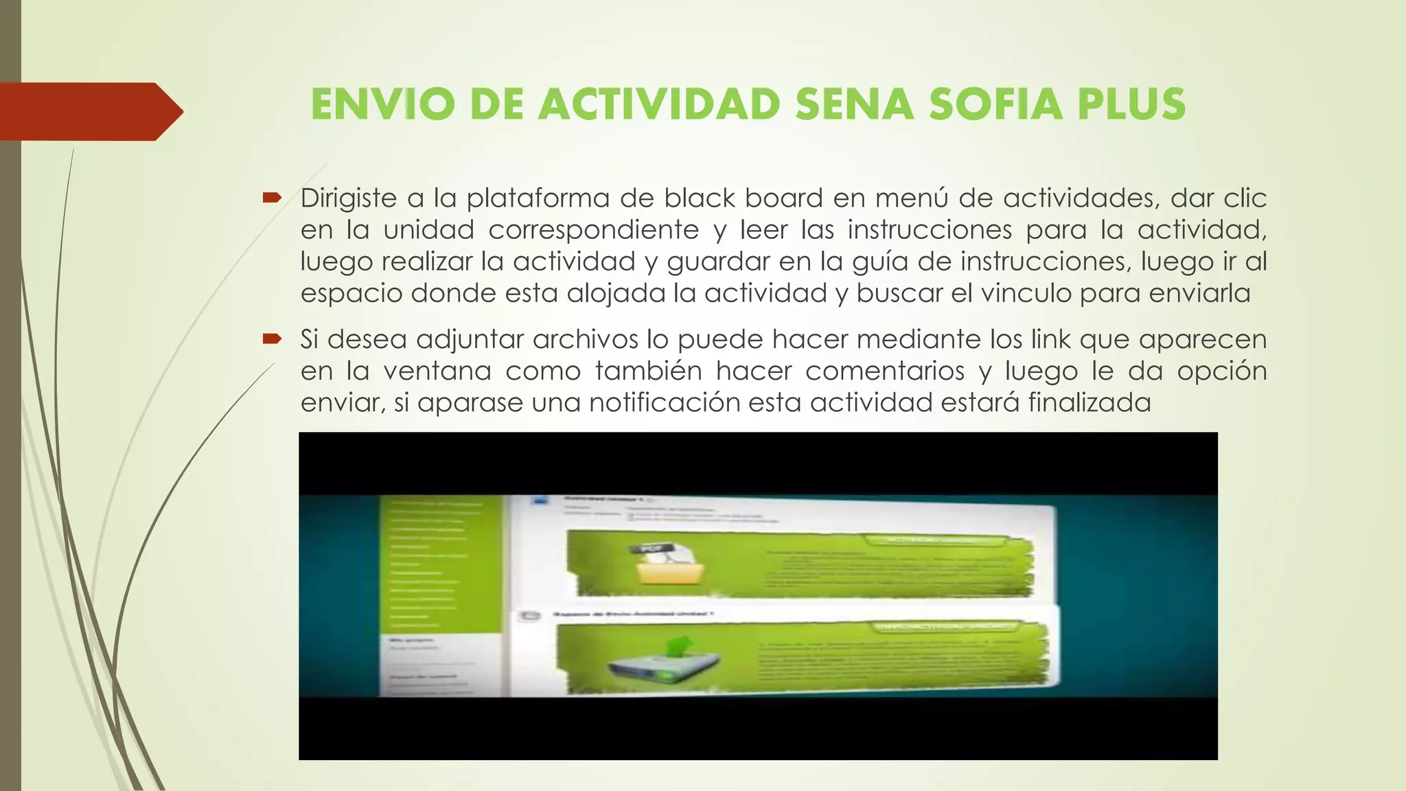 ENVIO DE ACTIVIDAD SENA SOFIA PLUS
 Dirigiste a la plataforma de black board en menú de actividades, dar clic
en la unidad correspondiente y leer las instrucciones para la actividad,
luego realizar la actividad y guardar en la guía de instrucciones, luego ir al
espacio donde esta alojada la actividad y buscar el vinculo para enviarla
 Si desea adjuntar archivos lo puede hacer mediante los link que aparecen
en la ventana como también hacer comentarios y luego le da opción
enviar, si aparase una notificación esta actividad estará finalizada
 
