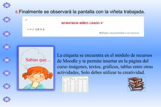 6.Finalmente se observará la pantalla con la viñeta trabajada.




                   La etiqueta se encuentra en el módulo de recursos
    Sabias que…    de Moodle y te permite insertar en la página del
                   curso imágenes, textos, gráficos, tablas entre otras
                   actividades, Solo debes utilizar tu creatividad.
 