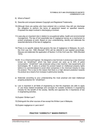TUTORIAL EUT 440: ENGINEERS IN SOCIETY
                                                                       COMPONENT LAW

   8) What is Patent?

   9) Describe and compare between Copyright and Registered Trademarks.

   10) Although there are parties who have entered into a contract, they still can discharge
       the obligation to perform the terms of agreement based on specified reasons.
       Proposed the steps involved in discharging a contract.


   11) Laws play an important role in relation to occupational safety, health and environmental
       management. The law of tort essentially law of negligence serves as a mechanism to
       protect employees at work. Based on your understanding, identify and elaborate the
       essential elements of the law of negligence.


   12) There is no specific statute that governs the law of negligence in Malaysia. As such,
       the Civil Law Act, 1956 (Revised 1972) will be referred to and applied accordingly.
       Discuss and elaborate the application of Section 3 of the Civil Law Act, 1956 (Revised
       1972).


   13) Mr. X is a Chemical Engineer. He designed a new formula in producing a new chemical
       known as “JimatChem” which has been proved can save up to 40% of petrol
       consumption. “JimatChem” was produced using a new machine, new equipments and
       technologies. Mr. X plans to protect his product based on intellectual property rights
       before it is commercialized to avoid other companies in the chemical industry to copy
       his product. This is due to the reason that there is a high demand prediction towards
       his product as a result of an increase in petrol price recently.


   a) Elaborate according to your understanding the most practical and best intellectual
      property protection for “JimatChem”.


   b) Law is important in all fields of engineering so that the engineers are able to apply
      or use those related knowledge and concepts for suitable conditions in engineering
      industry for the benefit of the society. Identify and appraise the 3 importance of law
      in engineering activities.


   14) Explain ‘Written Law’?

   15) Distinguish the other sources of law except the Written Law in Malaysia.

   16) Explain negligence in Law’s term?



                      PRACTICE “CORRECTLY” MAKES PERFECT!



arkam@unimap.edu.my                                                                     Page 2
 