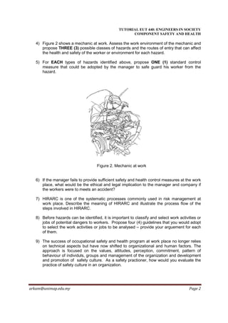 TUTORIAL EUT 440: ENGINEERS IN SOCIETY
                                                        COMPONENT SAFETY AND HEALTH

   4) Figure 2 shows a mechanic at work. Assess the work environment of the mechanic and
      propose THREE (3) possible classes of hazards and the routes of entry that can affect
      the health and safety of the worker or environment for each hazard.

   5) For EACH types of hazards identified above, propose ONE (1) standard control
      measure that could be adopted by the manager to safe guard his worker from the
      hazard.




                                     Figure 2. Mechanic at work


   6) If the manager fails to provide sufficient safety and health control measures at the work
      place, what would be the ethical and legal implication to the manager and company if
      the workers were to meets an accident?

   7) HIRARC is one of the systematic processes commonly used in risk management at
      work place. Describe the meaning of HIRARC and illustrate the process flow of the
      steps involved in HIRARC.

   8) Before hazards can be identified, it is important to classify and select work activities or
      jobs of potential dangers to workers. Propose four (4) guidelines that you would adopt
      to select the work activities or jobs to be analysed – provide your arguement for each
      of them.

   9) The success of occupational safety and health program at work place no longer relies
      on technical aspects but have now shifted to organizational and human factors. The
      approach is focused on the values, attitudes, perception, commitment, pattern of
      behaviour of individuls, groups and management of the organization and development
      and promotion of safety culture. As a safety practioner, how would you evaluate the
      practice of safety culture in an organization.




arkam@unimap.edu.my                                                                       Page 2
 