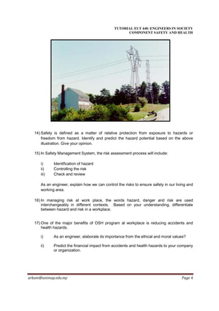 TUTORIAL EUT 440: ENGINEERS IN SOCIETY
                                                     COMPONENT SAFETY AND HEALTH




   14) Safety is defined as a matter of relative protection from exposure to hazards or
       freedom from hazard. Identify and predict the hazard potential based on the above
       illustration. Give your opinion.

   15) In Safety Management System, the risk assessment process will include:

      i)     Identification of hazard
      ii)    Controlling the risk
      iii)   Check and review

      As an engineer, explain how we can control the risks to ensure safety in our living and
      working area.

   16) In managing risk at work place, the words hazard, danger and risk are used
       interchangeably in different contexts. Based on your understanding, differentiate
       between hazard and risk in a workplace.


   17) One of the major benefits of OSH program at workplace is reducing accidents and
       health hazards.

      i)     As an engineer, elaborate its importance from the ethical and moral values?

      ii)    Predict the financial impact from accidents and health hazards to your company
             or organization.




arkam@unimap.edu.my                                                                   Page 4
 