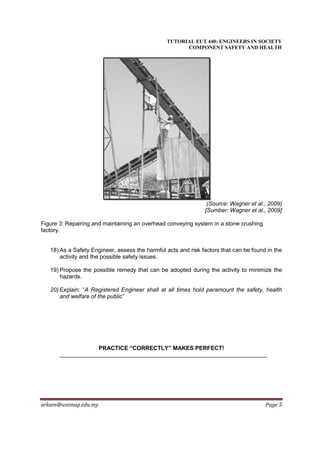 TUTORIAL EUT 440: ENGINEERS IN SOCIETY
                                                      COMPONENT SAFETY AND HEALTH




                                                                (Source: Wagner et al., 2009)
                                                               [Sumber: Wagner et al., 2009]

Figure 3: Repairing and maintaining an overhead conveying system in a stone crushing
factory.


   18) As a Safety Engineer, assess the harmful acts and risk factors that can be found in the
       activity and the possible safety issues.

   19) Propose the possible remedy that can be adopted during the activity to minimize the
       hazards.

   20) Explain: “A Registered Engineer shall at all times hold paramount the safety, health
       and welfare of the public”




                      PRACTICE “CORRECTLY” MAKES PERFECT!




arkam@unimap.edu.my                                                                    Page 5
 