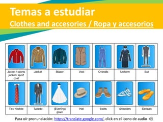 Temas a estudiar
Clothes and accesories / Ropa y accesorios
Long-sleeved
shirt
Short-sleeved
shirt
Dress shirt Sport shirt Polo shirt /
jersey / T -
shirt
Blouse Turtleneck
Pants / slacks (Blue) jeans Skirt Dress Shorts Sweater Cardigan
sweater
Para oír pronunciación: https://translate.google.com/, click en el icono de audio
 