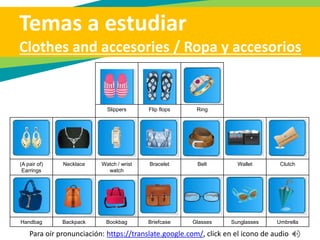 Temas a estudiar
Clothes and accesories / Ropa y accesorios
Jacket / sports
jacket / sport
coat
Jacket Blazer Vest Overalls Uniform Suit
Tie / necktie Tuxedo (Evening)
gown
Hat Boots Sneakers Sandals
Para oír pronunciación: https://translate.google.com/, click en el icono de audio
 