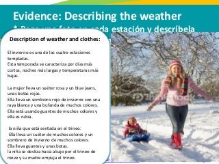 Evidence: Describing the weather
* Pega una foto en cada estación y descríbela
Para oír pronunciación: https://translate.google.com/, click en el icono de audio
Description of weather and clothes:
El invierno es una de las cuatro estaciones
templadas.
Esta temporada se caracteriza por días más
cortos, noches más largas y temperaturas más
bajas.
La mujer lleva un suéter rosa y un blue jeans,
unas botas rojas.
Ella lleva un sombrero rojo de invierno con una
raya blanca y una bufanda de muchos colores.
Ella está usando guantes de muchos colores y
ella es rubia.
la niña que está sentada en el trineo.
Ella lleva un suéter de muchos colores y un
sombrero de invierno de muchos colores.
Ella lleva guantes y unas botas.
la niña se desliza hacia abajo por el trineo de
nieve y su madre empuja el trineo.
 