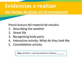 Evidencias a realizar
Ver fechas de plazo en el cronograma
Previa lectura del material de estudio:
1. Describing the weather
2. Street life
3. Recognizing body parts
4. Interactive activity: What do they look like
5. Consolidation activity
Ruta: Activities > Learning activity 4 > Evidence _______
 