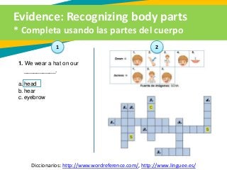 Evidence: Recognizing body parts
* Completa usando las partes del cuerpo
Diccionarios: http://www.wordreference.com/, http://www.linguee.es/
1. We wear a hat on our
__________.
a. head
b. hear
c. eyebrow
1 2
 
