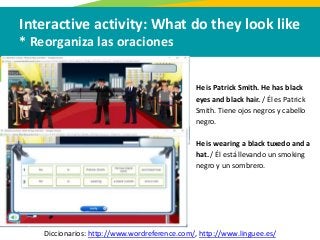 Interactive activity: What do they look like
* Reorganiza las oraciones
Diccionarios: http://www.wordreference.com/, http://www.linguee.es/
He is Patrick Smith. He has black
eyes and black hair. / Él es Patrick
Smith. Tiene ojos negros y cabello
negro.
He is wearing a black tuxedo and a
hat. / Él está llevando un smoking
negro y un sombrero.
 