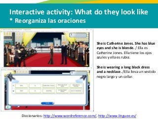 Interactive activity: What do they look like
* Reorganiza las oraciones
Diccionarios: http://www.wordreference.com/, http://www.linguee.es/
She is Catherine Jones. She has blue
eyes and she is blonde. / Ella es
Catherine Jones. Ella tiene los ojos
azules y ella es rubia.
She is wearing a long black dress
and a necklace. /Ella lleva un vestido
negro largo y un collar.
 
