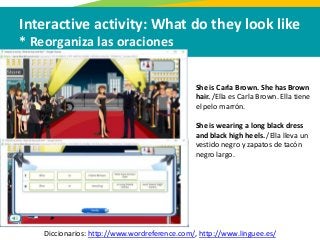 Interactive activity: What do they look like
* Reorganiza las oraciones
Diccionarios: http://www.wordreference.com/, http://www.linguee.es/
She is Carla Brown. She has Brown
hair. /Ella es Carla Brown. Ella tiene
el pelo marrón.
She is wearing a long black dress
and black high heels. /Ella lleva un
vestido negro y zapatos de tacón
negro largo.
 