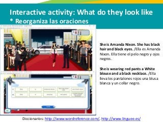 Interactive activity: What do they look like
* Reorganiza las oraciones
Diccionarios: http://www.wordreference.com/, http://www.linguee.es/
She is Amanda Nixon. She has black
hair and black eyes. /Ella es Amanda
Nixon. Ella tiene el pelo negro y ojos
negros.
She is wearing red pants a White
blouse and a black necklace. /Ella
lleva los pantalones rojos una blusa
blanca y un collar negro.
 