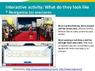Interactive activity: What do they look like
* Reorganiza las oraciones
Diccionarios: http://www.wordreference.com/, http://www.linguee.es/
She is Cynthia Paltrow. She is blonde
and has Green eyes. /Ella es Cynthia
Paltrow. Ella es rubia y tiene los ojos
verdes.
She is weaing a red dress a red hat
red high heels and a belt. /Ella lleva
un vestido rojo con un sombrero rojo
zapatos de tacón rojo largo y un
cinturón.
 