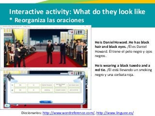 Interactive activity: What do they look like
* Reorganiza las oraciones
Diccionarios: http://www.wordreference.com/, http://www.linguee.es/
He is Daniel Howard. He has black
hair and black eyes. /Él es Daniel
Howard. Él tiene el pelo negro y ojos
negros.
He is wearing a black tuxedo and a
red tie. /Él está llevando un smoking
negro y una corbata roja.
 