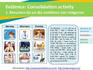 Evidence: Consolidation activity
1. Resumen de un día cotidiano con imágenes
Diccionarios: http://www.wordreference.com/, http://www.linguee.es/
Morning Afternoon Evening
On Monday, I usually get up at
6:00 AM. I take a shower at
6:10 AM. Then, I get dressed at
6:35 AM. I have breakfast at
6:45 AM and I brush my teeth at
6:55 AM. I go to work at 7:05
AM. At noon, I have lunch at
12:30 PM with my co-workers.
Later, I go back to work at 2:00
PM. When I finish work, I go
home at 6:00 PM. I arrive there
at 7.00 pm. I have dinner at
7:15 PM. Then, from 7:30 to
9:00 PM I watch TV. Finally, I
brush my teeth at 9:15 PM and I
go to bed at 9:30 PM.
Adverbios de
frecuencia
Pronombres
Adjetivos
posesivos
 