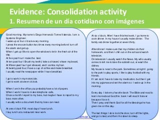 Evidence: Consolidation activity
1. Resumen de un día cotidiano con imágenes
Diccionarios: http://www.wordreference.com/, http://www.linguee.es/
Good morning. My name´s Diego Hernando Torres Valencia. I am a
Systems Engineer.
I wake up at four o'clock every morning.
I press the snooze button two times every morning before I turn off
the alarm and get up.
When I get up I like to open the window to let in the fresh air of the
day.
At five past four I make the bed.
At ten past four I Brush my teeth,I take a shower,I shave my beard,
At fifteen past four I get dressed, and I combs my hair.
At twenty past four,I have a cup of coffee and make breakfast.
I usually read the newspaper while I have breakfast.
I go to work in my motorcicle.
I get to work at seven o'clock.
When I am in the office you probably have a lot of papers.
When I work I have to make telephone calls.
Once a month I report to my boss, but maybe I have to report to my
boss more often.
I usually write a document that my boss can read.
At one o'clock P.M. most days I have lunch.
I buy lunch at a restaurant near work.
At six o'clock, After I have finished work, I go home to
cook dinner. In my house I usually make dinner. The
family eat dinner together at seven thirty.
After dinner I make sure that my children do their
homework, and then I chill out on the sofa and watch
television.
On television I usually watch the News. My wife usually
comes to tell me to take the rubbish out, or wash the
dishes.
My house is near to the park. Sometimes at night I going
to the park to play sports, I like to play football with my
friends.
If I am sick I have to take my medication, but then I get
into my pyjamas and set the alarm so I wake up in the
morning.
Every day I take my favorite book: The Bible and read to
learn more about God,this book I will read it forever
because I love it .
Then I pray and thank God for all the blessings he has
given me on this day.
The last things I do is lock the door, turn off the lights,
and go to bed, and then I lie down to sleep.
 