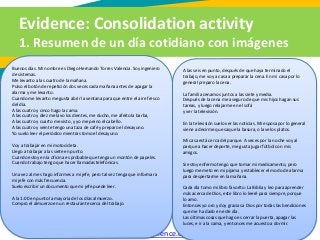 Evidence: Consolidation activity
1. Resumen de un día cotidiano con imágenes
Diccionarios: http://www.wordreference.com/, http://www.linguee.es/
Buenos días. Mi nombre es Diego Hernando Torres Valencia. Soy ingeniero
de sistemas.
Me levanto a las cuatro de la mañana.
Pulso el botón de repetición dos veces cada mañana antes de apagar la
alarma y me levanto.
Cuando me levanto me gusta abrir la ventana para que entre el aire fresco
del día.
A las cuatro y cinco hago la cama.
A las cuatro y diez me lavo los dientes, me ducho, me afeito la barba,
A las cuatro y cuarto me visto, y yo me peino el cabello.
A las cuatro y veinte tengo una taza de café y preparo el desayuno.
Yo suelo leer el periódico mientras tomo el desayuno.
Voy a trabajar en mi motocicleta.
Llego a trabajar a las siete en punto.
Cuando estoy en la oficina es probable que tenga un montón de papeles.
Cuando trabajo tengo que hacer llamadas telefónicas.
Una vez al mes hago informes a mi jefe, pero tal vez tenga que informar a
mi jefe con más frecuencia.
Suelo escribir un documento que mi jefe puede leer.
A la 1:00 en punto la mayoría de los días almuerzo.
Compro el almuerzo en un restaurante cerca del trabajo.
A las seis en punto, después de que haya terminado el
trabajo, me voy a casa a preparar la cena. En mi casa por lo
general preparo la cena.
La familia cenamos juntos a las siete y media.
Después de la cena me aseguro de que mis hijos hagan sus
tareas, y luego relajarme en el sofá
y ver la televisión.
En la televisión suelo ver las noticias. Mi esposa por lo general
viene a decirme que saque la basura, o lave los platos.
Mi casa está cerca del parque. A veces por la noche voy al
parque a hacer deporte, me gusta jugar fútbol con mis
amigos.
Si estoy enfermo tengo que tomar mi medicamento, pero
luego me meto en mi pijama y establecer el modo de alarma
para despertarme en la mañana.
Cada día tomo mi libro favorito: La Biblia y leo para aprender
más acerca de Dios, este libro lo leeré para siempre, porque
lo amo.
Entonces yo oro y doy gracias a Dios por todas las bendiciones
que me ha dado en este día.
Las últimas cosas que hago es cerrar la puerta, apagar las
luces, e ir a la cama, y entonces me acuesto a dormir.
 