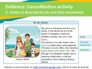 Evidence: Consolidation activity
2. Graba la descripción de una foto vacacional
My last vacation
Fuente: SENA
My name is Johnathan and this is my
family. In this picture we are at the
beach in Cartagena, where the
weather is always very warm and
sunny.
The woman is my wife, Sarah. She is
wearing a white dress and sunglasses.
The boy is my son, Mike. He is wearing
yellow shorts and a white t-shirt. The
little girl is my daughter Natalie, she is
wearing a white dress, a hat and
sunglasses. She’s holding a floating
device.
Clima
Presente
progresivo
Vestuario
Preparen su pronunciación en: https://translate.google.com/, click en el icono de audio
 