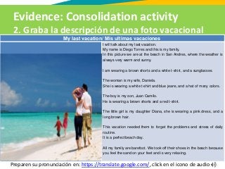 Evidence: Consolidation activity
2. Graba la descripción de una foto vacacional
Preparen su pronunciación en: https://translate.google.com/, click en el icono de audio
My last vacation/ Mis ultimas vacaciones
I will talk about my last vacation.
My name is Diego Torres and this is my family.
In this picture we are at the beach in San Andres, where the weather is
always very warm and sunny.
I am wearing a brown shorts and a white t-shirt, and a sunglasses.
The woman is my wife, Daniela.
She is wearing a white t-shirt and blue jeans, and a hat of many colors.
The boy is my son, Juan Camilo.
He is wearing a brown shorts and a red t-shirt.
The little girl is my daughter Diana, she is wearing a pink dress, and a
long brown hair.
This vacation needed them to forget the problems and stress of daily
routine.
It is a perfect beach day.
All my family are barefoot. We took off their shoes in the beach because
you feel the sand on your feet and is very relaxing.
 