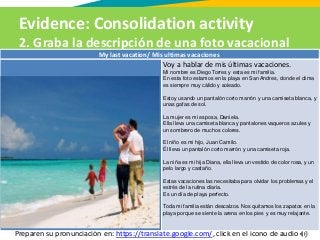 Evidence: Consolidation activity
2. Graba la descripción de una foto vacacional
Preparen su pronunciación en: https://translate.google.com/, click en el icono de audio
My last vacation/ Mis ultimas vacaciones
Voy a hablar de mis últimas vacaciones.
Mi nombre es Diego Torres y esta es mi familia.
En esta foto estamos en la playa en San Andres, donde el clima
es siempre muy cálido y soleado.
Estoy usando un pantalón corto marrón y una camiseta blanca, y
unas gafas de sol.
La mujer es mi esposa, Daniela.
Ella lleva una camiseta blanca y pantalones vaqueros azules y
un sombrero de muchos colores.
El niño es mi hijo, Juan Camilo.
Él lleva un pantalón corto marrón y una camiseta roja.
La niña es mi hija Diana, ella lleva un vestido de color rosa, y un
pelo largo y castaño.
Estas vacaciones las necesitaba para olvidar los problemas y el
estrés de la rutina diaria.
Es un día de playa perfecto.
Toda mi familia están descalzos. Nos quitamos los zapatos en la
playa porque se siente la arena en los pies y es muy relajante.
 