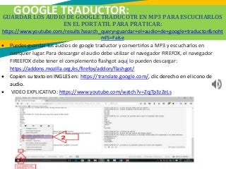 GOOGLE TRADUCTOR:GUARDAR LOS AUDIO DE GOOGLE TRADUCOTR EN MP3 PARA ESCUCHARLOS
EN EL PORTATIL PARA PRATICAR:
https://www.youtube.com/results?search_query=guardar+el+audio+de+google+traductor&noht
ml5=False
 Puedes guardar tus audios de google traductor y convertirlos a MP3 y escucharlos en
cualquier lugar. Para descargar el audio debe utilizar el navegador FIREFOX, el navegador
FIREEFOX debe tener el complemento flashgot aquí lo pueden descargar:
https://addons.mozilla.org/es/firefox/addon/flashgot/
 Copien su texto en INGLES en: https://translate.google.com/, clic derecho en el icono de
audio.
 VIDEO EXPLICATIVO: https://www.youtube.com/watch?v=ZqjTp3zZeLs
 