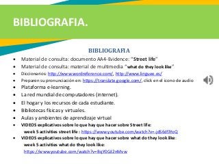 BIBLIOGRAFIA.
BIBLIOGRAFIA
 Material de consulta: documento AA4-Evidence: “Street life”
 Material de consulta: material de multimedia “what do they look like”
 Diccionarios: http://www.wordreference.com/, http://www.linguee.es/
 Preparen su pronunciación en: https://translate.google.com/, click en el icono de audio
 Plataforma e-learning.
 La red mundial de computadores (internet).
 El hogar y los recursos de cada estudiante.
 Bibliotecas físicas y virtuales.
 Aulas y ambientes de aprendizaje virtual
 VIDEOS explicativos sobre lo que hay que hacer sobre Street life:
week 5 activities street life : https://www.youtube.com/watch?v=-jdS6dfJYoQ
 VIDEOS explicativos sobre lo que hay que hacer sobre what do they look like:
week 5 activities what do they look like:
https://www.youtube.com/watch?v=BqY0Cd2nMvw
 