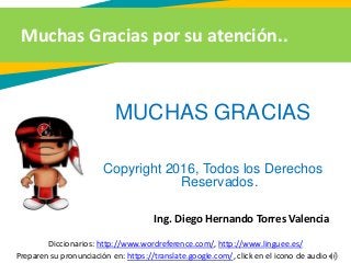 Muchas Gracias por su atención..
Preparen su pronunciación en: https://translate.google.com/, click en el icono de audio
MUCHAS GRACIAS
Copyright 2016, Todos los Derechos
Reservados.
Ing. Diego Hernando Torres Valencia
Diccionarios: http://www.wordreference.com/, http://www.linguee.es/
 