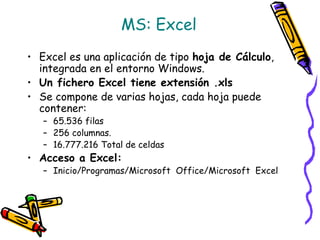 MS: Excel
• Excel es una aplicación de tipo hoja de Cálculo,
integrada en el entorno Windows.
• Un fichero Excel tiene extensión .xls
• Se compone de varias hojas, cada hoja puede
contener:
– 65.536 filas
– 256 columnas.
– 16.777.216 Total de celdas
• Acceso a Excel:
– Inicio/Programas/Microsoft Office/Microsoft Excel
 