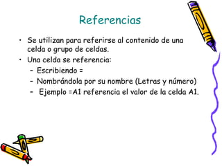 Referencias
• Se utilizan para referirse al contenido de una
  celda o grupo de celdas.
• Una celda se referencia:
   – Escribiendo =
   – Nombrándola por su nombre (Letras y número)
   – Ejemplo =A1 referencia el valor de la celda A1.
 