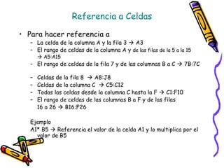 Referencia a Celdas

• Para hacer referencia a
   – La celda de la columna A y la fila 3  A3
   – El rango de celdas de la columna A y de las filas de la 5 a la 15
        A5:A15
   – El rango de celdas de la fila 7 y de las columnas B a C  7B:7C

   –   Celdas de la fila 8  A8:J8
   –   Celdas de la columna C  C5:C12
   –   Todas las celdas desde la columna C hasta la F  C1:F10
   –   El rango de celdas de las columnas B a F y de las filas
       16 a 26  B16:F26

   Ejemplo
   A1* B5  Referencia el valor de la celda A1 y lo multiplica por el
     valor de B5
 