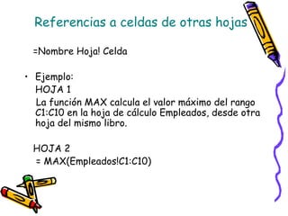 Referencias a celdas de otras hojas

 =Nombre Hoja! Celda

• Ejemplo:
  HOJA 1
  La función MAX calcula el valor máximo del rango
  C1:C10 en la hoja de cálculo Empleados, desde otra
  hoja del mismo libro.

 HOJA 2
 = MAX(Empleados!C1:C10)
 