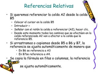 Referencias Relativas
• Si queremos referenciar la celda A2 desde la celda
  B5
   –   Colocar el cursor en la celda B5
   –   Introducir =
   –   Señalar con el ratón la celda a referenciar (A2), hacer clic.
   –   Desde este momento todos los cambios que se efectúen en la
       celda referenciada A2 van a afectar a la celda que la
       referencia B5.
• Si arrastramos o copiamos desde B5 a B6 y B7, la
  referencia se ajusta automáticamente de manera que
        • En B6 se referencia a A3
        • En B7se referencia a A4.
• Se copia la fórmula en filas o columnas, la referencia

           se ajusta automáticamente.
 