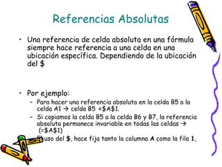 Referencias Absolutas
• Una referencia de celda absoluta en una fórmula
  siempre hace referencia a una celda en una
  ubicación específica. Dependiendo de la ubicación
  del $


• Por ejemplo:
   – Para hacer una referencia absoluta en la celda B5 a la
     celda A1  celda B5 =$A$1.
   – Si copiamos la celda B5 a la celda B6 y B7, la referencia
     absoluta permanece invariable en todas las celdas 
      (=$A$1)
   – El uso del $, hace fija tanto la columna A como la fila 1,
 