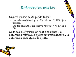 Referencias mixtas

• Una referencia mixta puede tener:
   – Una columna absoluta y una fila relativa  $A5 fija la
     columna.
   – Una fila absoluta y una columna relativa  A$5, fija la
     fila.
• Si se copia la fórmula en filas o columnas , la
  referencia relativa se ajusta automáticamente y la
  referencia absoluta no se ajusta.
 