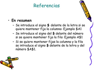 Referencias


• En resumen
  – Se introduce el signo $ delante de la letra si se
    quiere mantener fija la columna: Ejemplo $A1
  – Se introduce el signo del $ delante del número
    si se quiere mantener fija la fila: Ejemplo A$1
  – Si se quiere mantener fijas la columna y la fila
    se introduce el signo $ delante de la letra y del
    número $A$1.
 