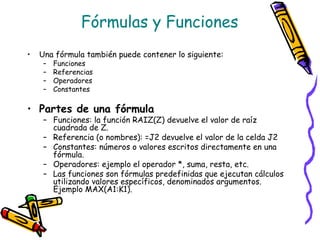 Fórmulas y Funciones
•   Una fórmula también puede contener lo siguiente:
     –   Funciones
     –   Referencias
     –   Operadores
     –   Constantes

• Partes de una fórmula
     – Funciones: la función RAIZ(Z) devuelve el valor de raíz
       cuadrada de Z.
     – Referencia (o nombres): =J2 devuelve el valor de la celda J2
     – Constantes: números o valores escritos directamente en una
       fórmula.
     – Operadores: ejemplo el operador *, suma, resta, etc.
     – Las funciones son fórmulas predefinidas que ejecutan cálculos
       utilizando valores específicos, denominados argumentos.
       Ejemplo MAX(A1:K1).
 