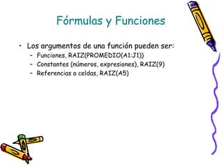 Fórmulas y Funciones

• Los argumentos de una función pueden ser:
   – Funciones, RAIZ(PROMEDIO(A1:J1))
   – Constantes (números, expresiones), RAIZ(9)
   – Referencias a celdas, RAIZ(A5)
 