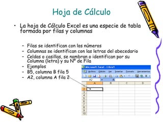 Hoja de Cálculo
• La hoja de Cálculo Excel es una especie de tabla
  formada por filas y columnas

   – Filas se identifican con los números
   – Columnas se identifican con las letras del abecedario
   – Celdas o casillas, se nombran o identifican por su
     Columna (letra) y su Nº de Fila
   – Ejemplos
   – B5, columna B fila 5
   – A2, columna A fila 2
 