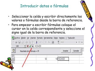 Introducir datos o fórmulas

• Seleccionar la celda y escribir directamente los
  valores o fórmulas desde la barra de referencia.
• Para empezar a escribir fórmulas coloque el
  cursor en la celda correspondiente y seleccione el
  signo igual de la barra de referencia.
 
