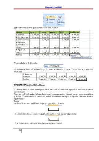 Microsoft Excel 2007
c) Sombreamos el área que queremos totalizar o sumar
Veamos la barra de fórmulas:
d) Pulsamos Enter al teclado luego de haber sombreado el área. Ya tendremos la cantidad
totalizada
OPERACIONES MATEMATICAS
Ya vimos como se suma un rango de datos en Excel, o cantidades específicas ubicadas en celdas
determinadas.
También en Excel podemos hacer las operaciones matemáticas básicas: sumar, restar, multiplicar
y dividir. Y así como lo es en cálculo, deben de cuidarse las reglas o leyes de cada una de estas
operaciones.
Sumar
1) Nos ubicamos en la celda en la que queremos hacer la suma
2) Escribimos el signo igual (=), que hemos visto es para realizar operaciones
3) Y comenzamos a escribir las cifras que queremos sumar.
25
 