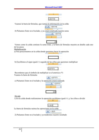 Microsoft Excel 2007
Veamos la barra de fórmulas, que rastrea la información en la celda
4) Pulsamos Enter en el teclado, y ya estará totalizada nuestra suma
Vemos como la celda contiene la suma total, y la barra de fórmulas muestra en detalle cada uno
de los pasos
Multiplicación
a) Nos posicionamos en la celda donde queremos hacer la operación
b) Escribimos el signo igual (=) seguido de las cifras que queremos multiplicar
Recordemos que el símbolo de multiplicar es el asterisco (*)
Veamos la barra de fórmulas
c) Pulsamos Enter en el teclado y la operación estará realizada
Dividir
1) En la celda donde realizaremos la operación escribimos igual (=), y las cifras a dividir
La barra de fórmulas rastrea las operaciones en la celda
2) Pulsamos Enter en el teclado y ya tendremos nuestro resultado
26
 