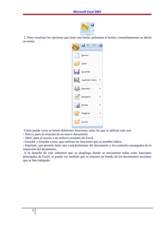 Microsoft Excel 2007
2. Para visualizar las opciones que tiene este botón, pulsamos el botón e inmediatamente se abrirá
un menú.
Como puede verse se tienen diferentes funciones, entre las que se utilizan más son:
- Nuevo, para la creación de un nuevo documento.
- Abrir, para el acceso a un archivo existente de Excel.
- Guardar y Guardar como, que realizan las funciones que su nombre indica.
- Imprimir, que permite tener una vista preliminar del documento y los controles encargados de la
impresión del documento.
A la derecha de este submenú que se despliega donde se encuentran todas estas funciones
principales de Excel, se puede ver también que se muestra un listado de los documentos recientes
que se han trabajado.
3
 