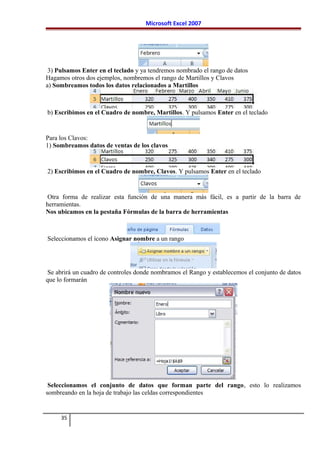 Microsoft Excel 2007
3) Pulsamos Enter en el teclado y ya tendremos nombrado el rango de datos
Hagamos otros dos ejemplos, nombremos el rango de Martillos y Clavos
a) Sombreamos todos los datos relacionados a Martillos
b) Escribimos en el Cuadro de nombre, Martillos. Y pulsamos Enter en el teclado
Para los Clavos:
1) Sombreamos datos de ventas de los clavos
2) Escribimos en el Cuadro de nombre, Clavos. Y pulsamos Enter en el teclado
Otra forma de realizar esta función de una manera más fácil, es a partir de la barra de
herramientas.
Nos ubicamos en la pestaña Fórmulas de la barra de herramientas
Seleccionamos el ícono Asignar nombre a un rango
Se abrirá un cuadro de controles donde nombramos el Rango y establecemos el conjunto de datos
que lo formarán
Seleccionamos el conjunto de datos que forman parte del rango, esto lo realizamos
sombreando en la hoja de trabajo las celdas correspondientes
35
 